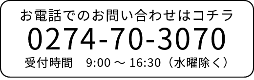 お電話でのお問い合わせはコチラ 0274-70-3070 受付時間 9:00～16:30（水曜除く）